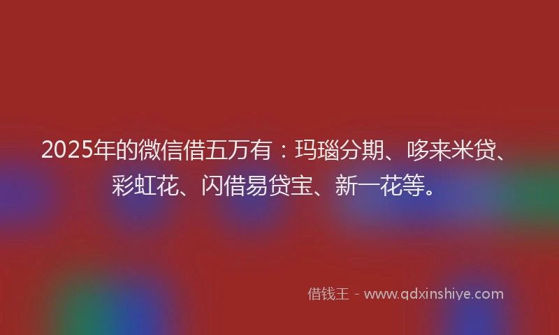 2025年的微信借五万有：玛瑙分期、哆来米贷、彩虹花、闪借易贷宝、新一花等。