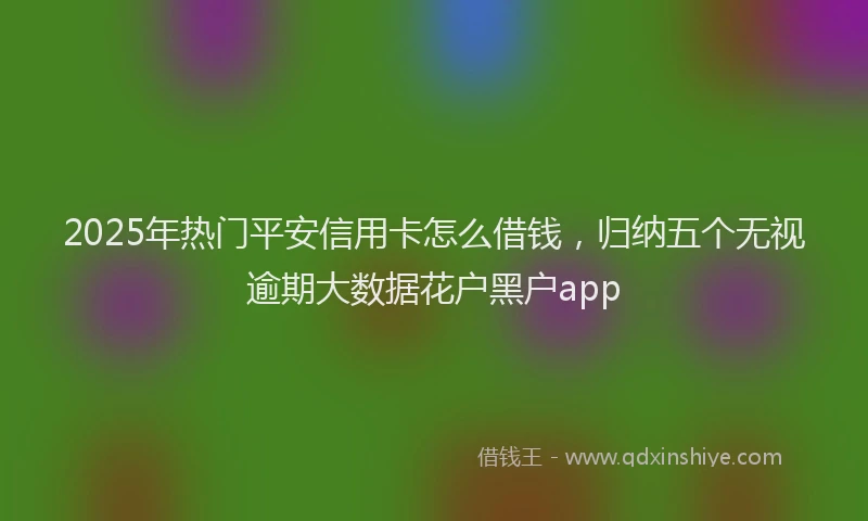 2025年热门平安信用卡怎么借钱，归纳五个无视逾期大数据花户黑户app