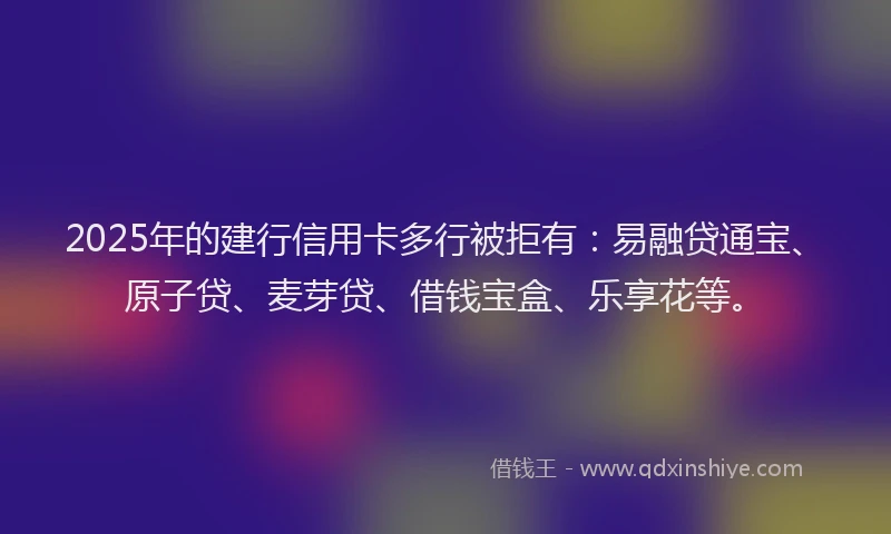 2025年的建行信用卡多行被拒有：易融贷通宝、原子贷、麦芽贷、借钱宝盒、乐享花等。