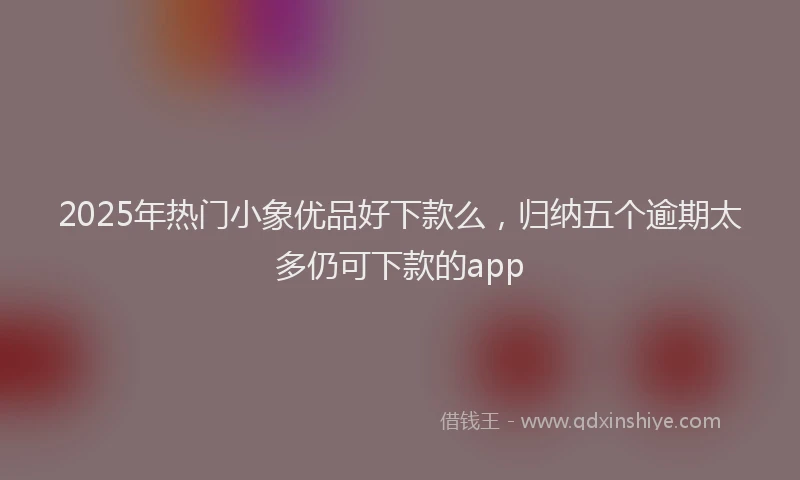 2025年热门小象优品好下款么，归纳五个逾期太多仍可下款的app
