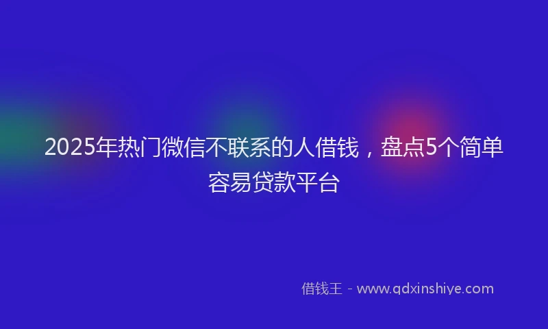 2025年热门微信不联系的人借钱，盘点5个简单容易贷款平台