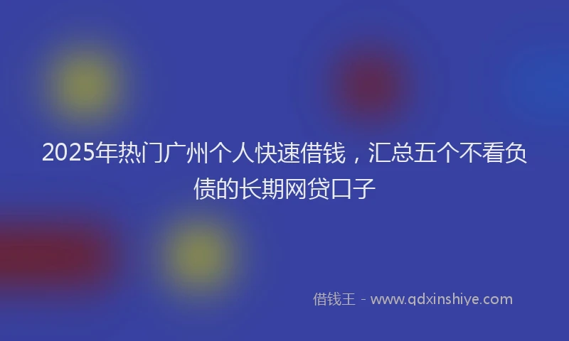 2025年热门广州个人快速借钱，汇总五个不看负债的长期网贷口子