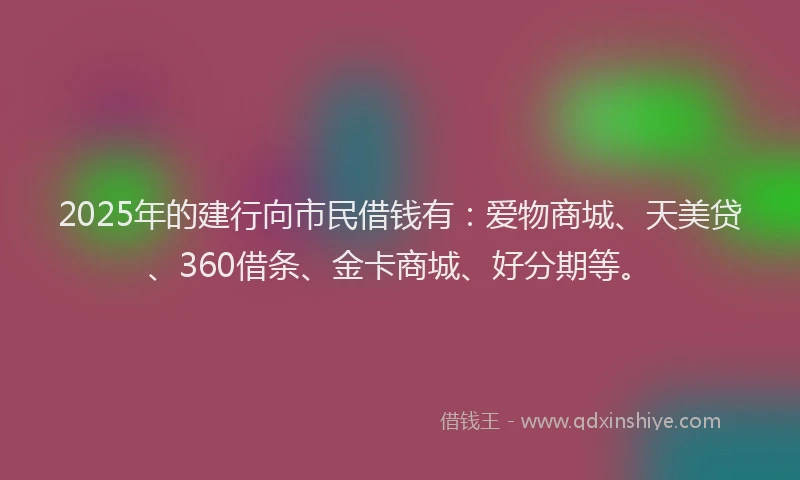2025年的建行向市民借钱有：爱物商城、天美贷、360借条、金卡商城、好分期等。