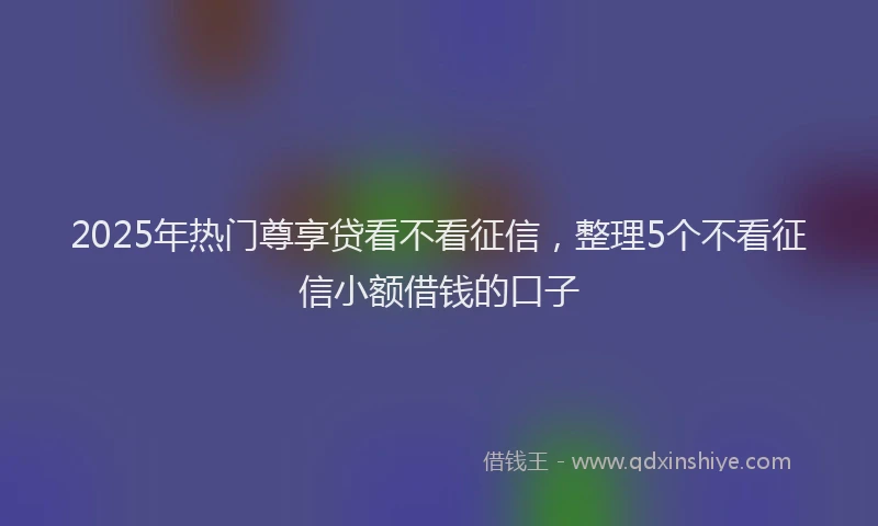 2025年热门尊享贷看不看征信，整理5个不看征信小额借钱的口子