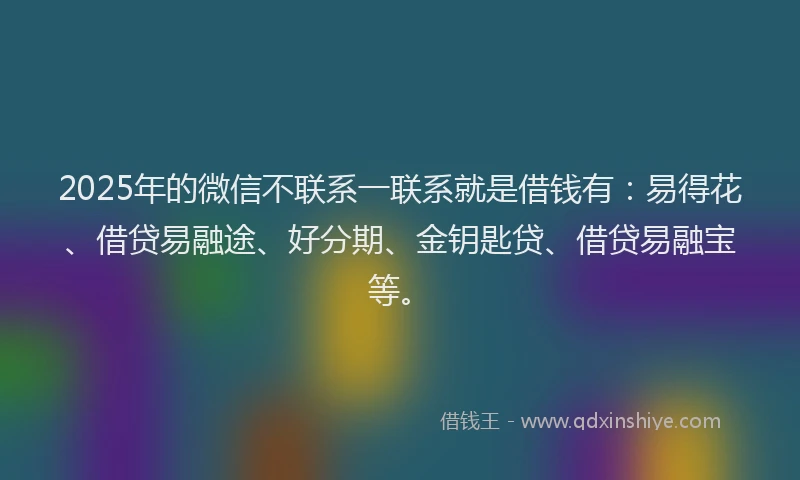 2025年的微信不联系一联系就是借钱有：易得花、借贷易融途、好分期、金钥匙贷、借贷易融宝等。