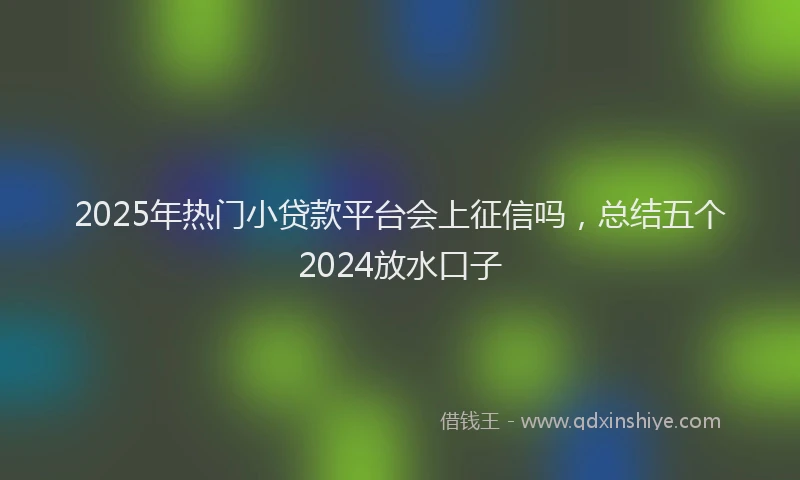 2025年热门小贷款平台会上征信吗，总结五个2024放水口子