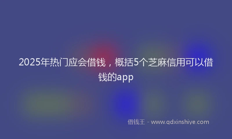 2025年热门应会借钱，概括5个芝麻信用可以借钱的app