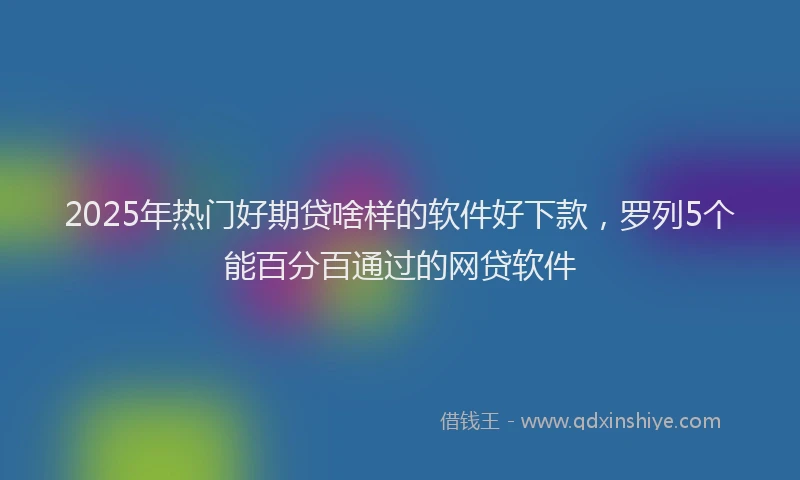 2025年热门好期贷啥样的软件好下款，罗列5个能百分百通过的网贷软件