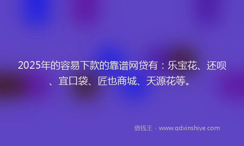 2025年的容易下款的靠谱网贷有：乐宝花、还呗、宜口袋、匠也商城、天源花等。