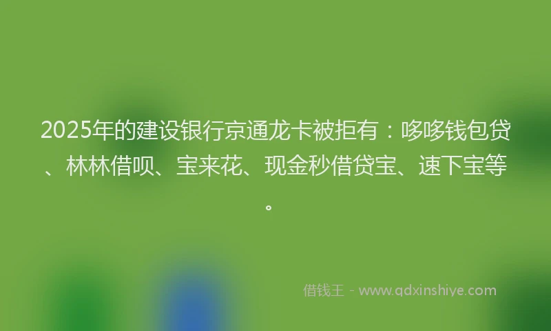 2025年的建设银行京通龙卡被拒有：哆哆钱包贷、林林借呗、宝来花、现金秒借贷宝、速下宝等。
