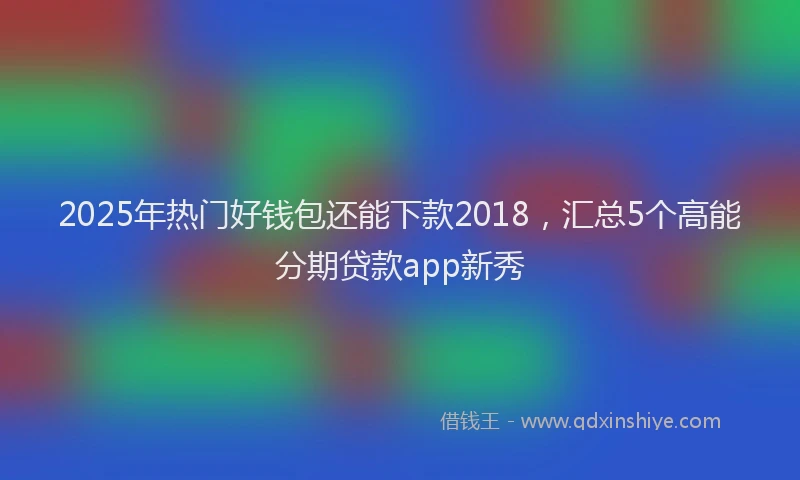 2025年热门好钱包还能下款2018，汇总5个高能分期贷款app新秀