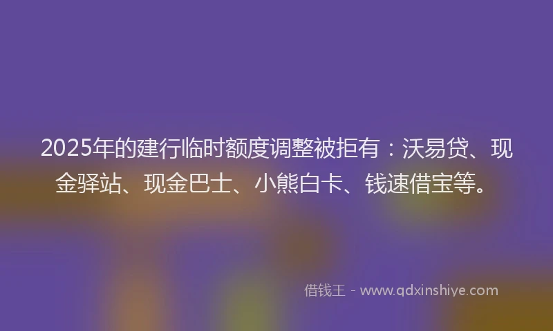 2025年的建行临时额度调整被拒有：沃易贷、现金驿站、现金巴士、小熊白卡、钱速借宝等。