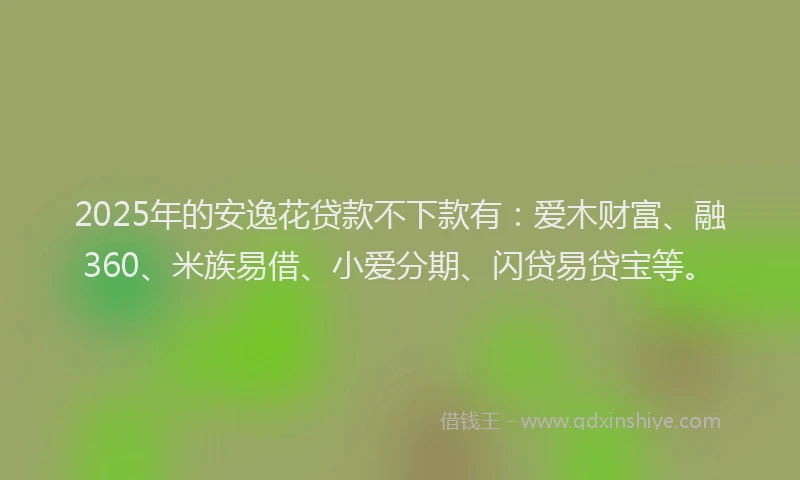 2025年的安逸花贷款不下款有：爱木财富、融360、米族易借、小爱分期、闪贷易贷宝等。