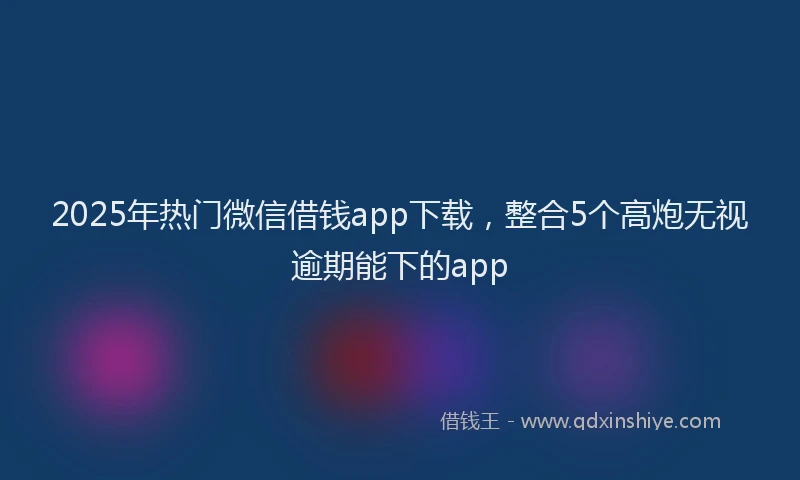 2025年热门微信借钱app下载，整合5个高炮无视逾期能下的app