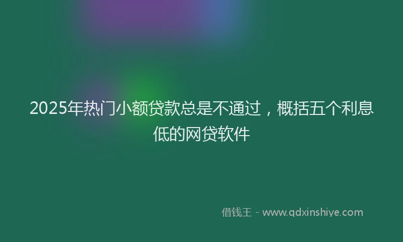 2025年热门小额贷款总是不通过，概括五个利息低的网贷软件