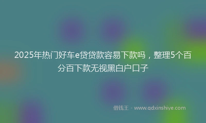 2025年热门好车e贷贷款容易下款吗，整理5个百分百下款无视黑白户口子