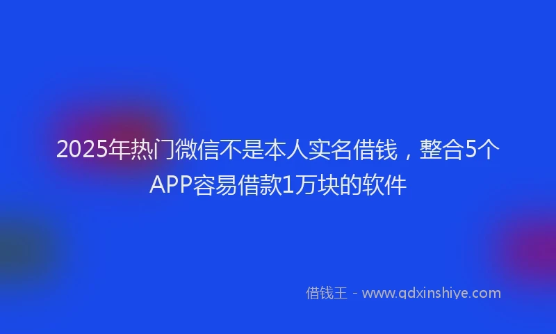 2025年热门微信不是本人实名借钱，整合5个APP容易借款1万块的软件