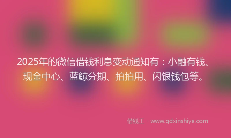 2025年的微信借钱利息变动通知有：小融有钱、现金中心、蓝鲸分期、拍拍用、闪银钱包等。
