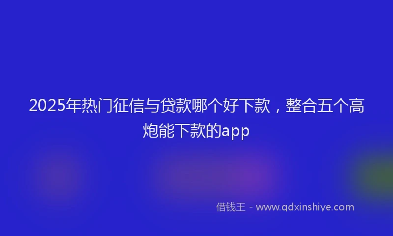 2025年热门征信与贷款哪个好下款，整合五个高炮能下款的app