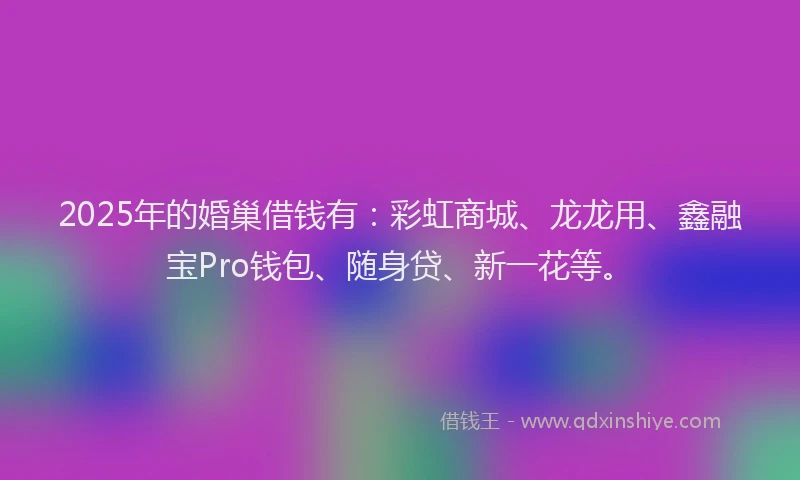 2025年的婚巢借钱有：彩虹商城、龙龙用、鑫融宝Pro钱包、随身贷、新一花等。