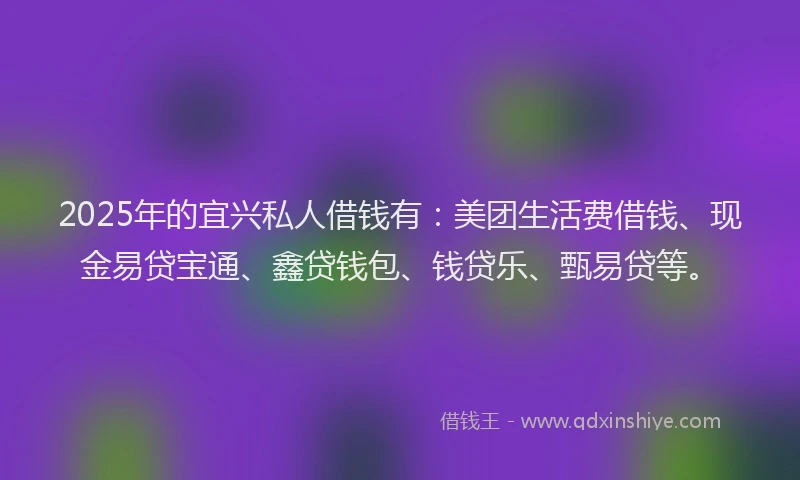 2025年的宜兴私人借钱有：美团生活费借钱、现金易贷宝通、鑫贷钱包、钱贷乐、甄易贷等。