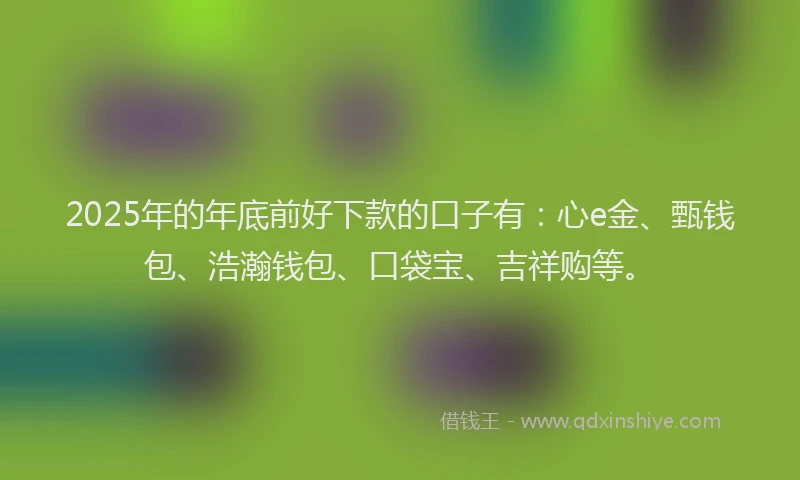 2025年的年底前好下款的口子有：心e金、甄钱包、浩瀚钱包、口袋宝、吉祥购等。