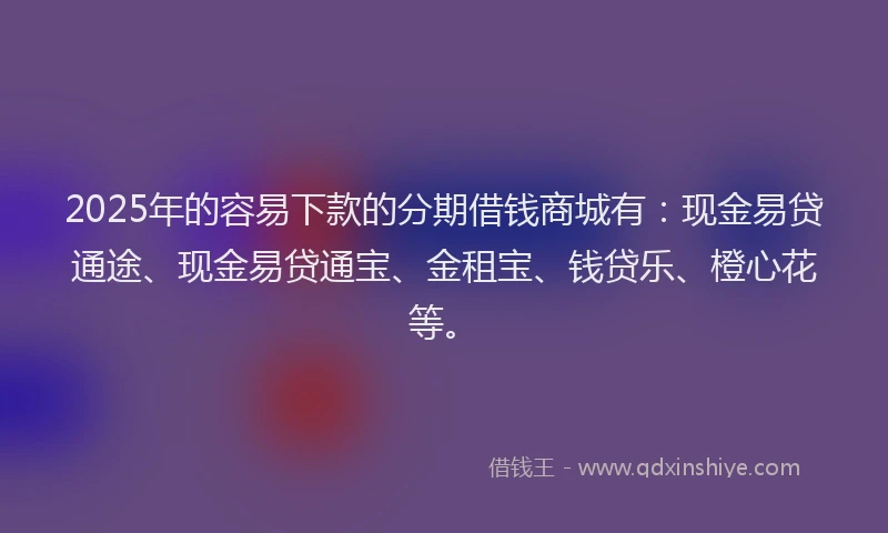 2025年的容易下款的分期借钱商城有：现金易贷通途、现金易贷通宝、金租宝、钱贷乐、橙心花等。