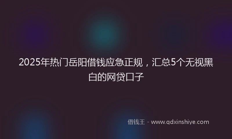 2025年热门岳阳借钱应急正规，汇总5个无视黑白的网贷口子