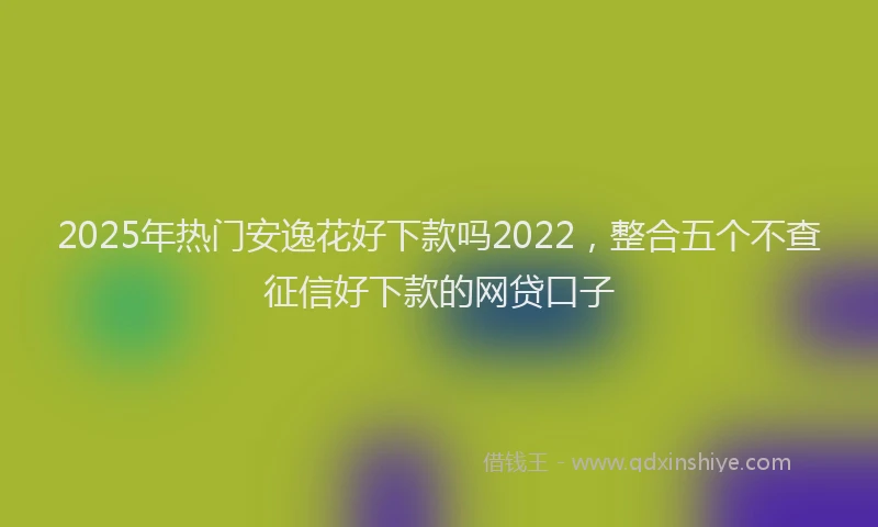 2025年热门安逸花好下款吗2022，整合五个不查征信好下款的网贷口子