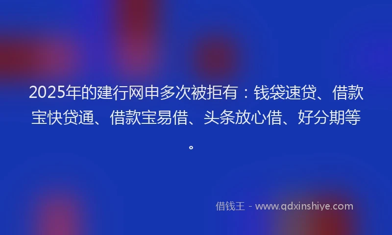 2025年的建行网申多次被拒有：钱袋速贷、借款宝快贷通、借款宝易借、头条放心借、好分期等。