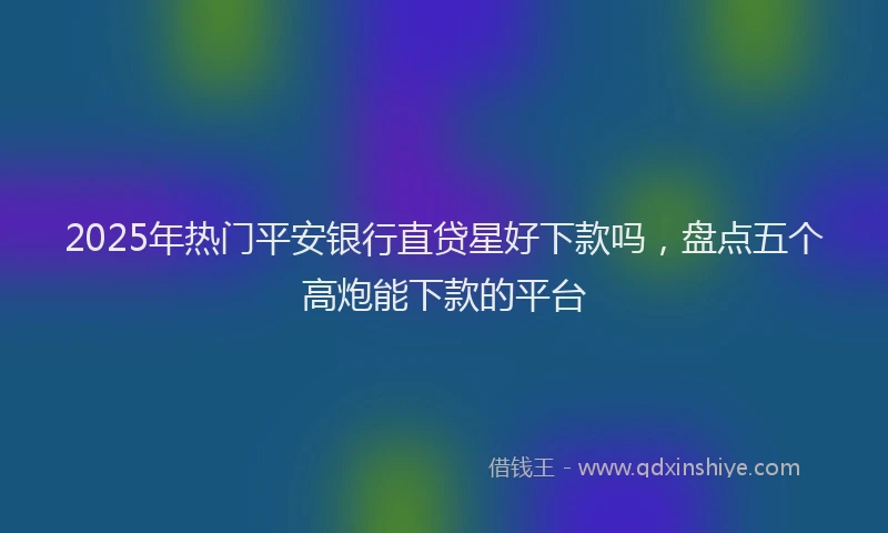 2025年热门平安银行直贷星好下款吗，盘点五个高炮能下款的平台