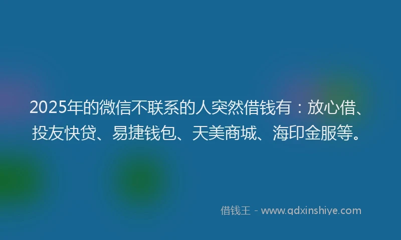 2025年的微信不联系的人突然借钱有：放心借、投友快贷、易捷钱包、天美商城、海印金服等。