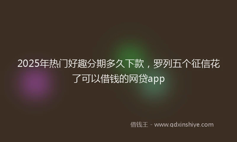 2025年热门好趣分期多久下款，罗列五个征信花了可以借钱的网贷app