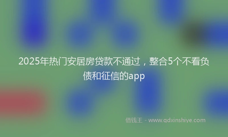 2025年热门安居房贷款不通过，整合5个不看负债和征信的app