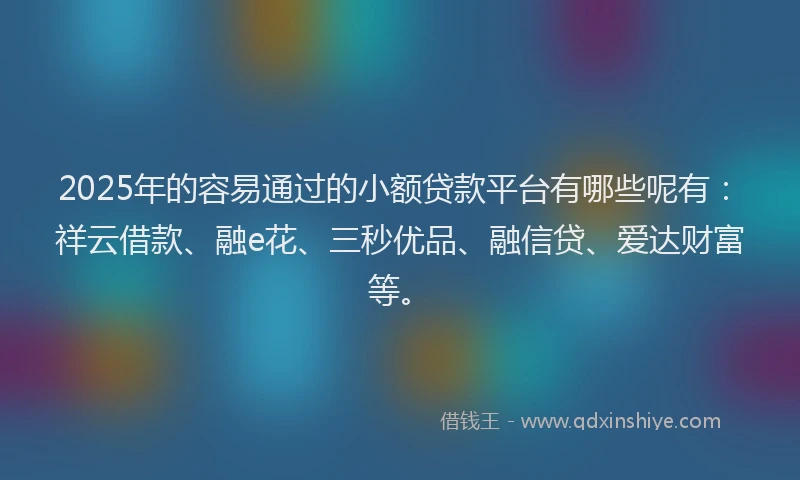 2025年的容易通过的小额贷款平台有哪些呢有：祥云借款、融e花、三秒优品、融信贷、爱达财富等。