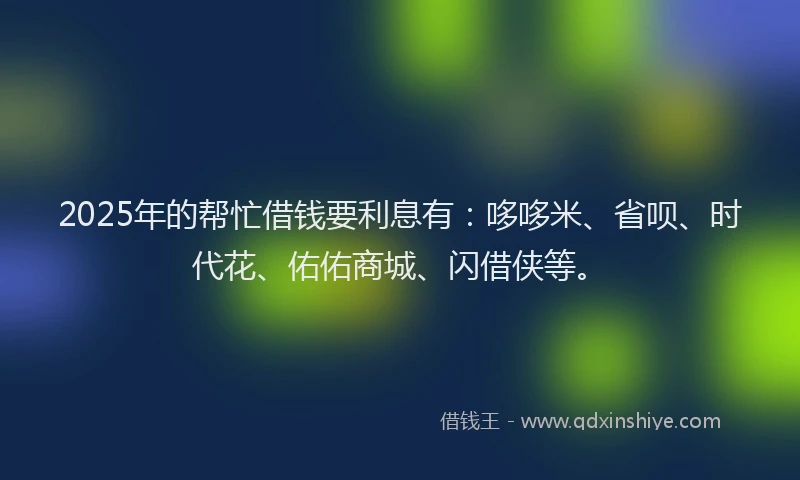 2025年的帮忙借钱要利息有：哆哆米、省呗、时代花、佑佑商城、闪借侠等。