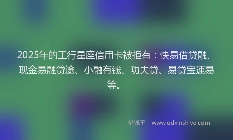 2025年的工行星座信用卡被拒有：快易借贷融、现金易融贷途、小融有钱、功夫贷、易贷宝速易等。
