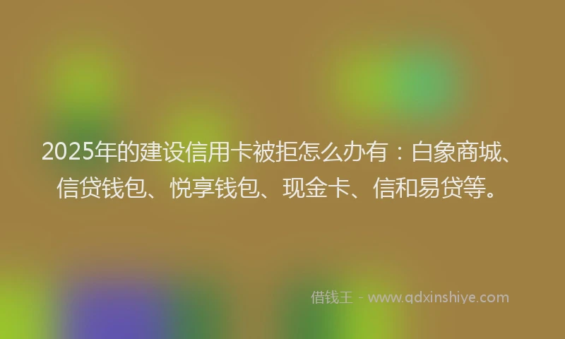 2025年的建设信用卡被拒怎么办有：白象商城、信贷钱包、悦享钱包、现金卡、信和易贷等。