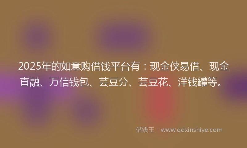 2025年的如意购借钱平台有：现金侠易借、现金直融、万信钱包、芸豆分、芸豆花、洋钱罐等。