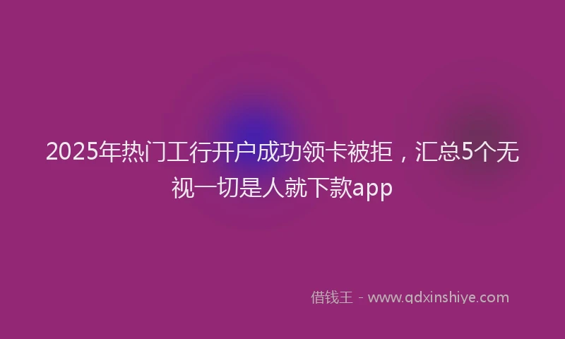 2025年热门工行开户成功领卡被拒，汇总5个无视一切是人就下款app