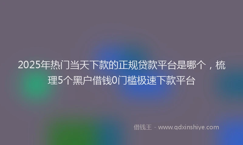 2025年热门当天下款的正规贷款平台是哪个，梳理5个黑户借钱0门槛极速下款平台
