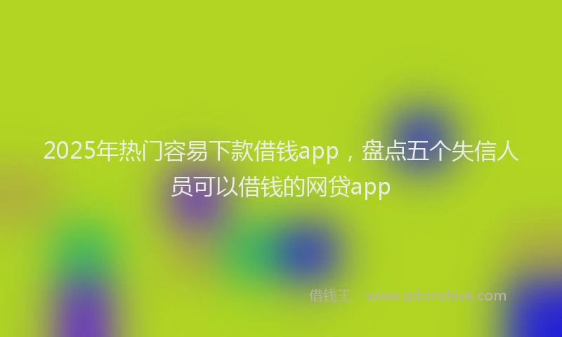 2025年热门容易下款借钱app，盘点五个失信人员可以借钱的网贷app
