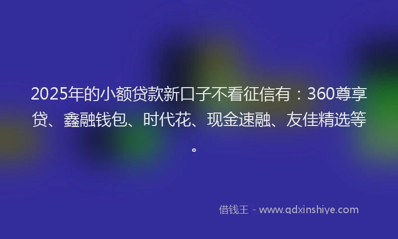 2025年的小额贷款新口子不看征信有：360尊享贷、鑫融钱包、时代花、现金速融、友佳精选等。