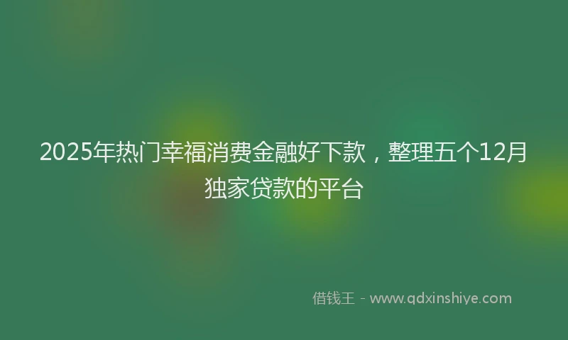 2025年热门幸福消费金融好下款，整理五个12月独家贷款的平台