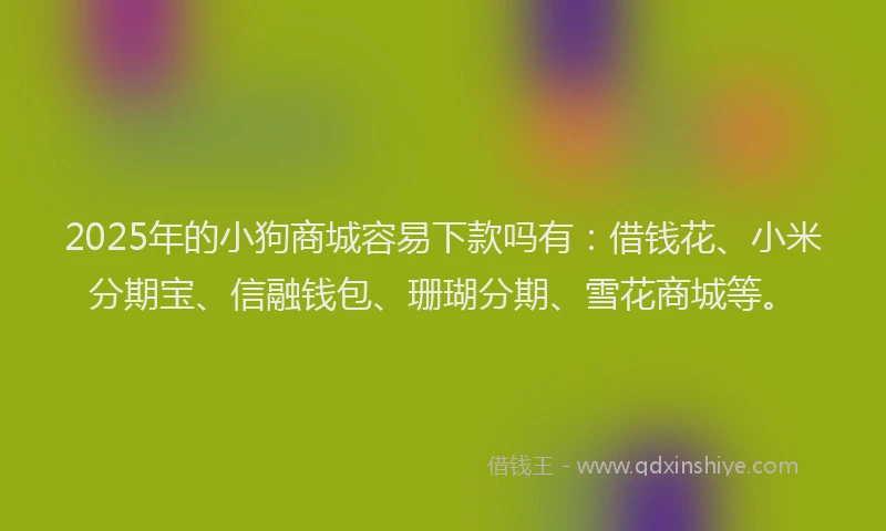 2025年的小狗商城容易下款吗有：借钱花、小米分期宝、信融钱包、珊瑚分期、雪花商城等。