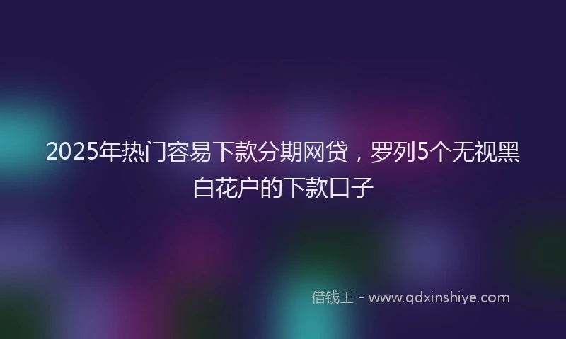 2025年热门容易下款分期网贷，罗列5个无视黑白花户的下款口子