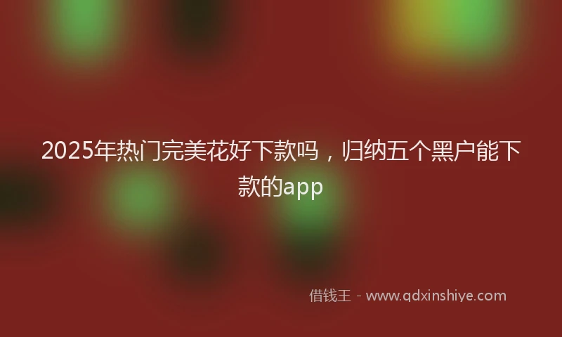 2025年热门完美花好下款吗，归纳五个黑户能下款的app