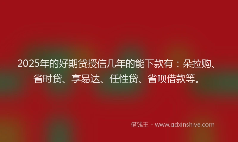 2025年的好期贷授信几年的能下款有：朵拉购、省时贷、享易达、任性贷、省呗借款等。