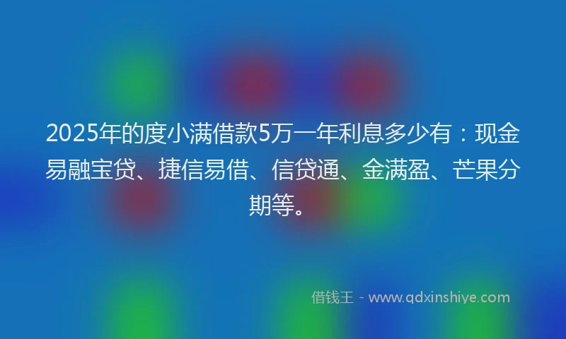 2025年的度小满借款5万一年利息多少有：现金易融宝贷、捷信易借、信贷通、金满盈、芒果分期等。
