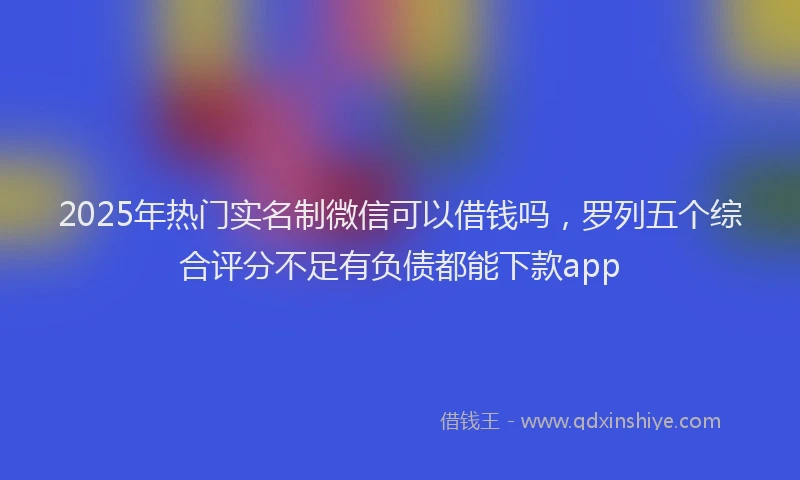2025年热门实名制微信可以借钱吗，罗列五个综合评分不足有负债都能下款app